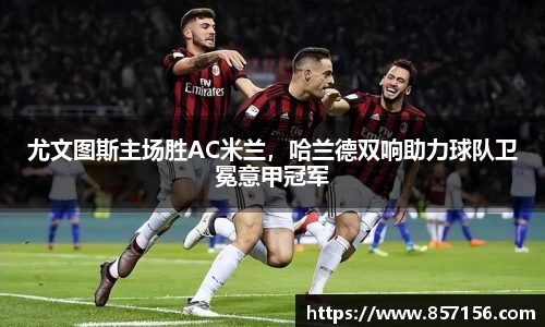 尤文图斯主场胜AC米兰，哈兰德双响助力球队卫冕意甲冠军
